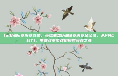lol历届s赛决赛战绩,英雄联盟历届S赛决赛全记录,从FNC到T1,那些改变游戏格局的巅峰之战