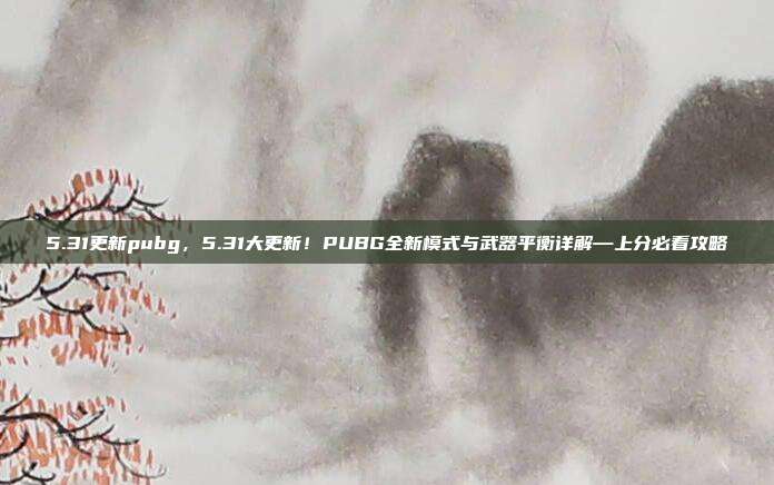 5.31更新pubg,5.31大更新!PUBG全新模式与武器平衡详解—上分必看攻略