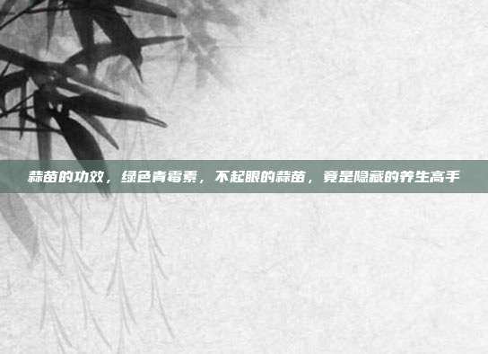 蒜苗的功效,绿色青霉素,不起眼的蒜苗,竟是隐藏的养生高手