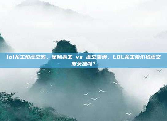 lol龙王怕虚空吗,星际霸主 vs 虚空恐惧,LOL龙王索尔怕虚空族英雄吗?