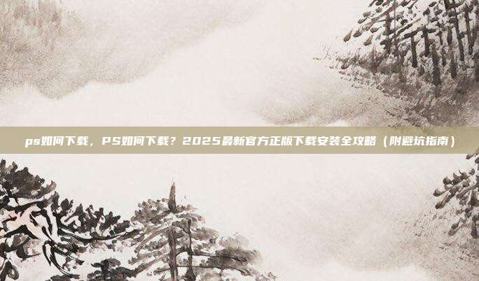 ps如何下载,PS如何下载?2025最新官方正版下载安装全攻略(附避坑指南)