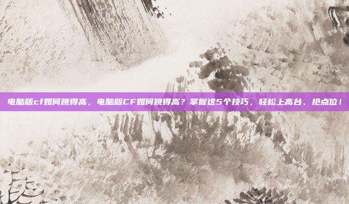 电脑版cf如何跳得高,电脑版CF如何跳得高?掌握这5个技巧,轻松上高台、抢点位!