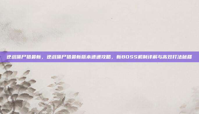 逆战僵尸猎最新,逆战僵尸猎最新版本速通攻略,新BOSS机制详解与高效打法秘籍