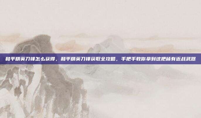 和平精英刀锋怎么获得,和平精英刀锋获取全攻略,手把手教你拿到这把稀有近战武器