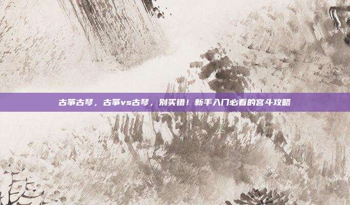 古筝古琴,古筝vs古琴,别买错!新手入门必看的宫斗攻略