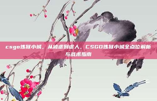 csgo炼狱小城,从被虐到虐人,CSGO炼狱小城全点位解析与战术指南