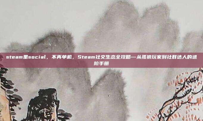 steam里social,不再单机,Steam社交生态全攻略—从孤狼玩家到社群达人的进阶手册