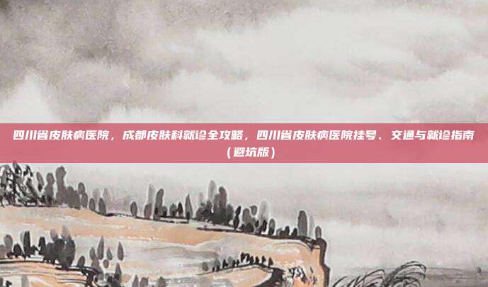 四川省皮肤病医院,成都皮肤科就诊全攻略,四川省皮肤病医院挂号、交通与就诊指南(避坑版)