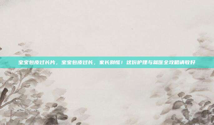宝宝包皮过长片,宝宝包皮过长,家长别慌!这份护理与就医全攻略请收好
