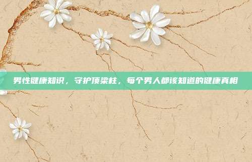 男性健康知识,守护顶梁柱,每个男人都该知道的健康真相