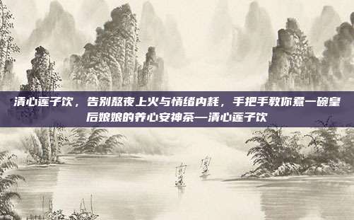 清心莲子饮,告别熬夜上火与情绪内耗,手把手教你煮一碗皇后娘娘的养心安神茶—清心莲子饮