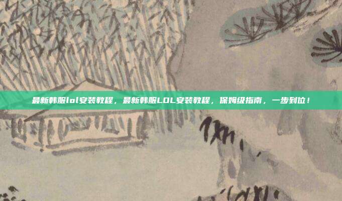 最新韩服lol安装教程,最新韩服LOL安装教程,保姆级指南,一步到位!