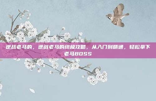 逆战老马的,逆战老马的终极攻略,从入门到精通,轻松拿下老马BOSS