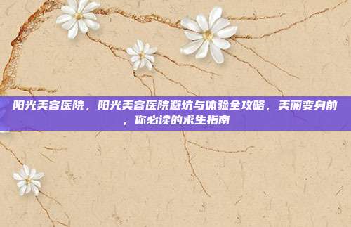 阳光美容医院,阳光美容医院避坑与体验全攻略,美丽变身前,你必读的求生指南