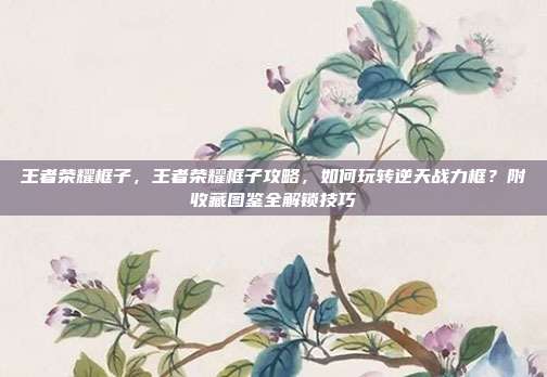 王者荣耀框子,王者荣耀框子攻略,如何玩转逆天战力框?附收藏图鉴全解锁技巧
