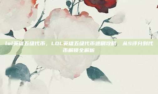 lol英雄五级代币,LOL英雄五级代币速刷攻略,从S评分到代币解锁全解析