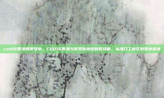 cod16香港和俄罗斯,COD16香港与俄罗斯地图制胜攻略,从港口工业区到雪地农场