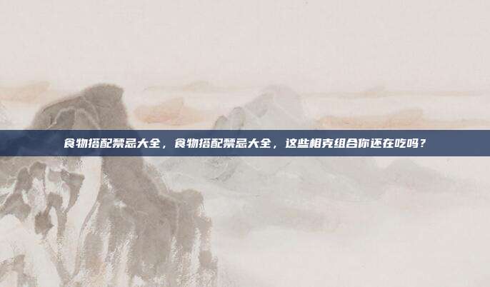食物搭配禁忌大全,食物搭配禁忌大全,这些相克组合你还在吃吗?