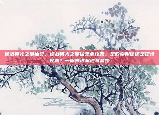 逆战暮光之星抽奖,逆战暮光之星抽奖全攻略,是欧皇附体还是理性换购?一篇看透奖池与套路