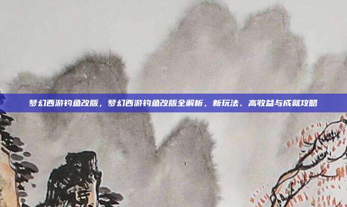 梦幻西游钓鱼改版,梦幻西游钓鱼改版全解析,新玩法、高收益与成就攻略