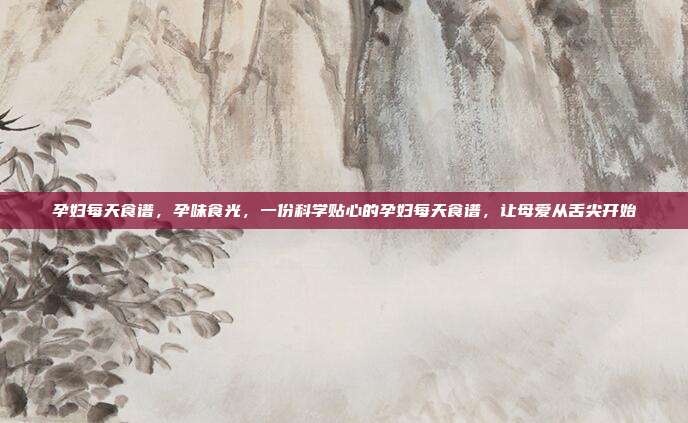 孕妇每天食谱,孕味食光,一份科学贴心的孕妇每天食谱,让母爱从舌尖开始