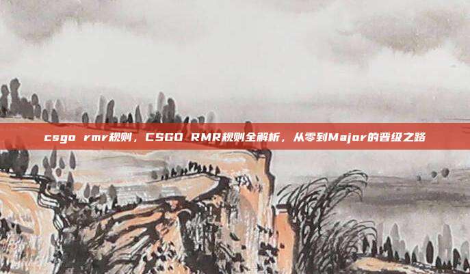 csgo rmr规则,CSGO RMR规则全解析,从零到Major的晋级之路