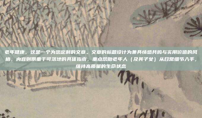 老年健康,这是一个为您定制的文章。文章的标题设计为兼具情感共鸣与实用价值的风格,内容则侧重于可落地的具体指南,重点帮助老年人(及其子女)从日常细节入手,维持高质量的生命状态