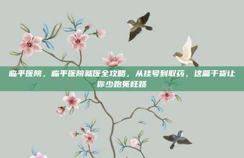 临平医院,临平医院就医全攻略,从挂号到取药,这篇干货让你少跑冤枉路
