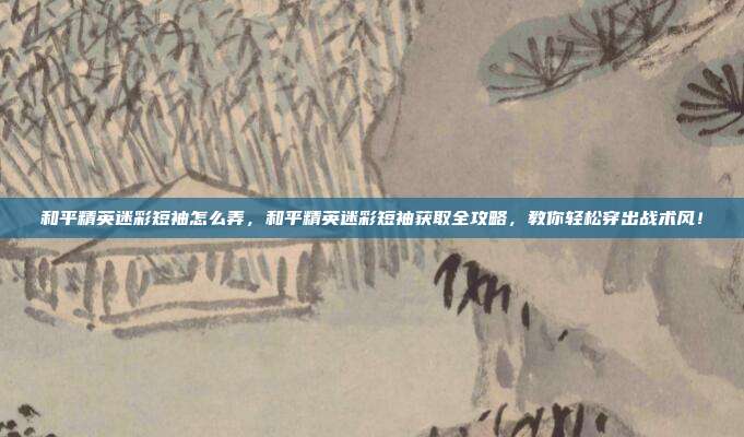 和平精英迷彩短袖怎么弄，和平精英迷彩短袖获取全攻略，教你轻松穿出战术风！