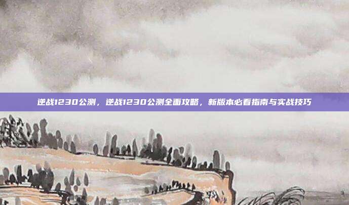 逆战1230公测,逆战1230公测全面攻略,新版本必看指南与实战技巧