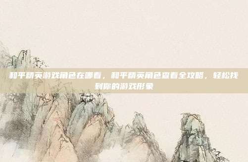 和平精英游戏角色在哪看,和平精英角色查看全攻略,轻松找到你的游戏形象