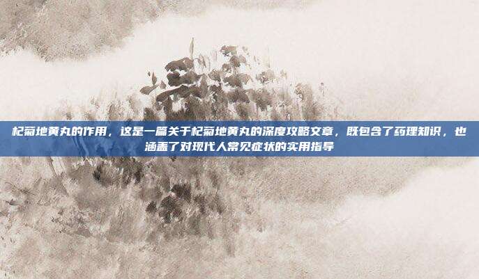 杞菊地黄丸的作用,这是一篇关于杞菊地黄丸的深度攻略文章,既包含了药理知识,也涵盖了对现代人常见症状的实用指导