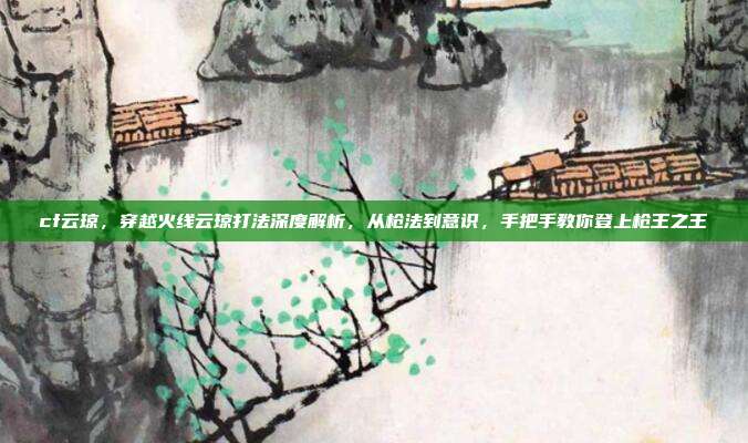 cf云琼,穿越火线云琼打法深度解析,从枪法到意识,手把手教你登上枪王之王