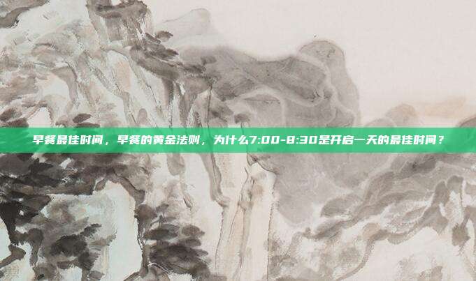 早餐最佳时间,早餐的黄金法则,为什么7:00-8:30是开启一天的最佳时间?