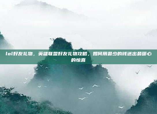 lol好友礼物,英雄联盟好友礼物攻略,如何用最少的钱送出最暖心的惊喜