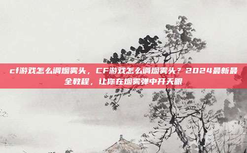 cf游戏怎么调烟雾头,CF游戏怎么调烟雾头?2024最新最全教程,让你在烟雾弹中开天眼