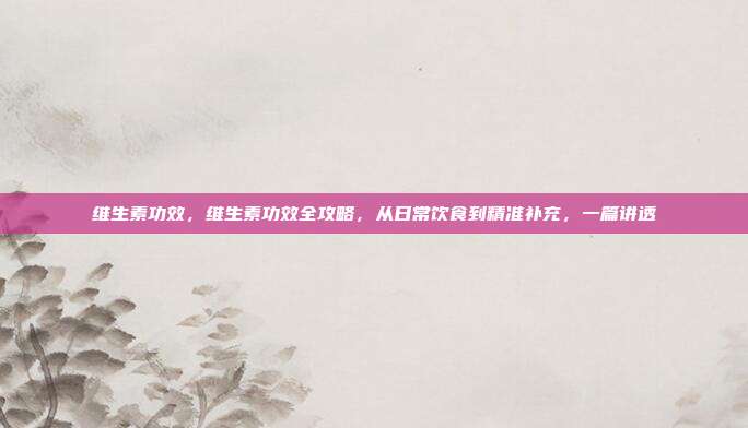 维生素功效,维生素功效全攻略,从日常饮食到精准补充,一篇讲透