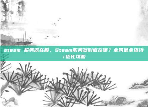 steam 服务器在哪，Steam服务器到底在哪？全网最全查找+<a href=
