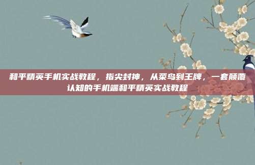 和平精英手机实战教程,指尖封神,从菜鸟到王牌,一套颠覆认知的手机端和平精英实战教程