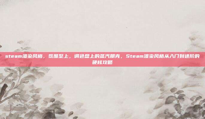 steam渲染风格,氛围至上,调色盘上的蒸汽朋克,Steam渲染风格从入门到进阶的硬核攻略