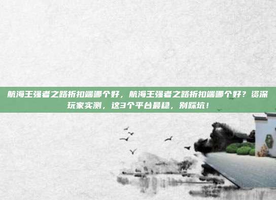 航海王强者之路折扣端哪个好，航海王强者之路折扣端哪个好？资深玩家实测，这3个平台最稳，别踩坑！
