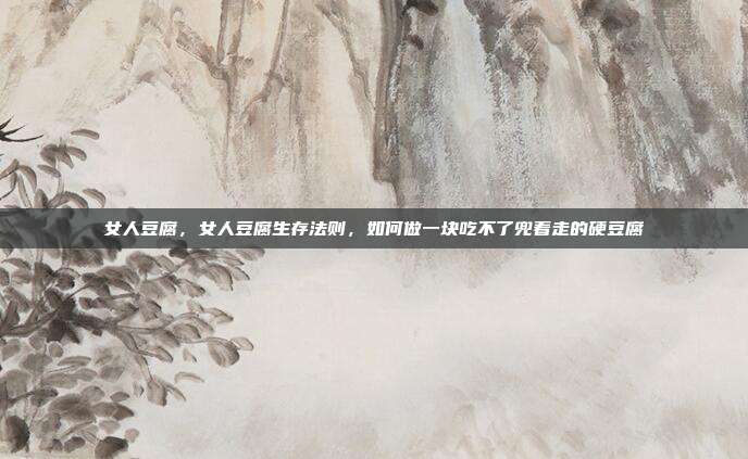 女人豆腐,女人豆腐生存法则,如何做一块吃不了兜着走的硬豆腐