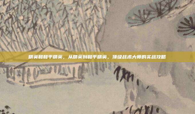 精英和和平精英,从精英到和平精英,顶级战术大师的实战攻略