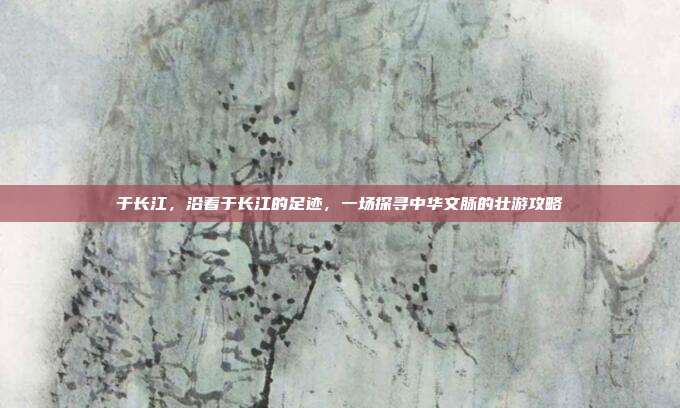 于长江,沿着于长江的足迹,一场探寻中华文脉的壮游攻略