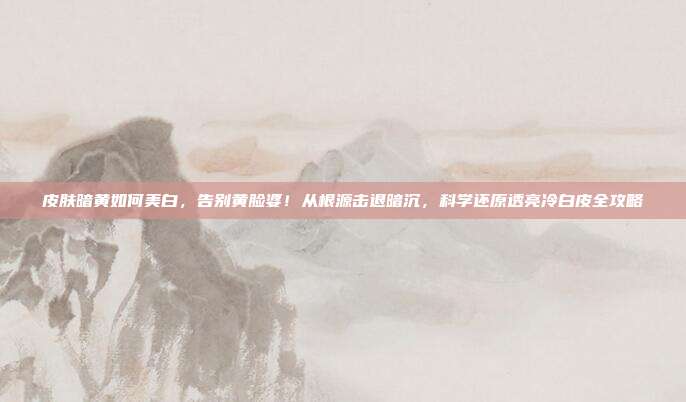 皮肤暗黄如何美白,告别黄脸婆!从根源击退暗沉,科学还原透亮冷白皮全攻略