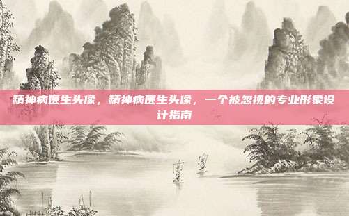 精神病医生头像,精神病医生头像,一个被忽视的专业形象设计指南