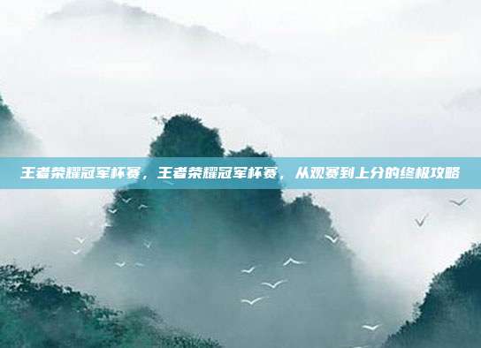 王者荣耀冠军杯赛,王者荣耀冠军杯赛,从观赛到上分的终极攻略