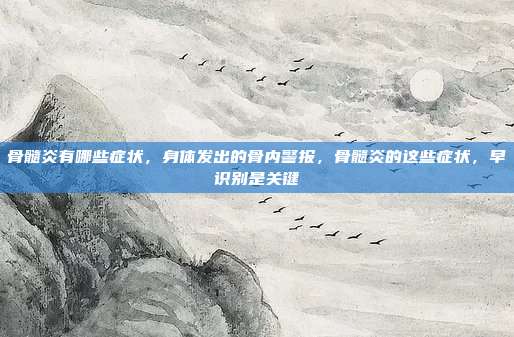 骨髓炎有哪些症状,身体发出的骨内警报,骨髓炎的这些症状,早识别是关键