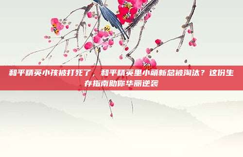 和平精英小孩被打死了,和平精英里小萌新总被淘汰?这份生存指南助你华丽逆袭