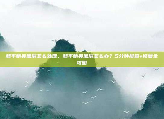 和平精英黑屏怎么处理,和平精英黑屏怎么办?5分钟排查+修复全攻略